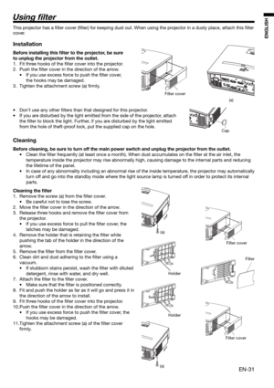 Page 31EN-31
ENGLISH
Using  lter
Filter cover
(a)
(a)
Holder
HolderFilter cover
Filter
Filter cover
(a)
This projector has a ﬁ lter cover (ﬁ lter) for keeping dust out. When using the projector in a dusty place, attach this ﬁ lter 
cover. 
Installation
Before installing this  lter to the projector, be sure 
to unplug the projector from the outlet.
1.  Fit three hooks of the ﬁ lter cover into the projector.
2. Push the ﬁ lter cover in the direction of the arrow.
•  If you use excess force to push the ﬁ lter...