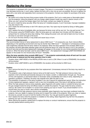 Page 32EN-32
Replacing the lamp
This projector is equipped with a lamp to project images. This lamp is a consumable. It may burn out or its brightness 
may decrease during use. In such cases, replace the lamp with a new one as soon as possible. Be sure to replace the 
lamp with a new lamp sold separately that is exclusive to this projector. Contact your dealer for purchase of the lamp. 
WARNING:
•  Be careful not to drop the lamp ﬁ xing screws inside of the projector. Don’t put a metal piece or ﬂ ammable object...