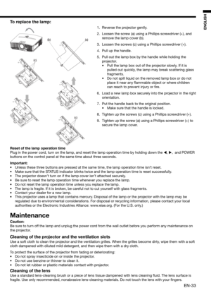 Page 33EN-33
ENGLISH
(c)
(a) (b)
(c)
To replace the lamp: 
1.  Reverse the projector gently.
2.  Loosen the screw (a) using a Phillips screwdriver (+), and 
remove the lamp cover (b).
3.  Loosen the screws (c) using a Phillips screwdriver (+).
4.  Pull up the handle. 
5.  Pull out the lamp box by the handle while holding the 
projector.
•  Pull the lamp box out of the projector slowly. If it is 
pulled out quickly, the lamp may break scattering glass 
fragments. 
•  Do not spill liquid on the removed lamp box...