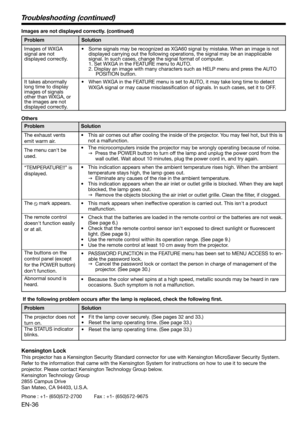 Page 36EN-36
Others
Problem
The exhaust vents 
emit warm air. 
The menu can't be 
used. 
“TEMPERATURE!!” is 
displayed.
The 
 mark appears. 
The remote control 
doesn't function easily 
or at all.
The buttons on the 
control panel (except 
for the POWER button) 
don’t function. 
Abnormal sound is 
heard. Solution
•  This air comes out after cooling the inside of the projector. You may feel hot, but this is 
not a malfunction. 
•  The microcomputers inside the projector may be wrongly operating because...