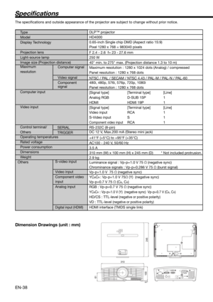 Page 38EN-38
Speci cations
The speciﬁ cations and outside appearance of the projector are subject to change without prior notice.
Ty p e   
Model 
Display Technology
 
Projection lens 
Light-source lamp 
Image size (Projection distance)
Maximum  
resolution Computer signal
 
Video signal 
Component  
signal
 
Computer input   
Video input 
  
Control terminal/
Others
S-video input
Video input
Component video 
input
Analog input
 
Digital input (HDMI)
DLP™ projector
HD4000
0.65-inch Single chip DMD (Aspect ratio...