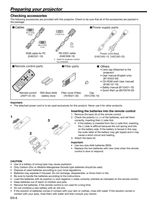 Page 6EN-6
Preparing your projector
CablesPower supply parts
RGB cable for PC
(246C521-10) 
Mini D-SUB
15-pin
Mini D-SUB
15-pinD-SUB 9-pin
8-pin
Filter parts
RS-232C cable 
(246C508-10)
•  Used for projector control 
by computer.
Power cord (two)
(246C483-10, 246C383-20)
Remote control parts
Remote control
(290P133-30)R03 (Size-AAA) 
battery (two) Filter cover (Filter)
(761B421-20)Cap
(761C765-10)
Others
• Lens cap (Attached to the 
projector)
• User manual (English only)   
(871D423-50)
• CD-ROM (with User...