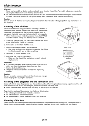 Page 41EN-41
Maintenance
Warning:
•  Never use ﬂ ammable air duster or other materials when cleaning the air-ﬁ lter. Flammable substances may ignite 
causing ﬁ re or backdown when the lamp is illuminated.
•  Do not use ﬂ ammable solvents (benzene, thinner, etc.) and ﬂ ammable aerosols when cleaning the projector body 
and lens. Flammable substances may ignite causing ﬁ re or breakdown while the lamp is illuminating.
Caution:
Be sure to turn off the lamp and unplug the power cord from the wall outlet before you...