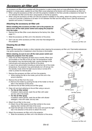 Page 42EN-42
Accessory air-ﬁ lter unit
An accessory air-ﬁ lter unit is supplied with this projector in order to keep dust out more effectively. When using the 
projector in a dusty place, replace the air ﬁ lter (ﬁ lter cover) attached at the factory with this accessory air-ﬁ lter unit.  
•  When using the accessory air-ﬁ lter unit with the projector installed on the ﬂ oor, provide a clearance of at least 10 
mm between the ﬁ lter and the ﬂ oor using boards or the like as spacers. 
•  When using the accessory...