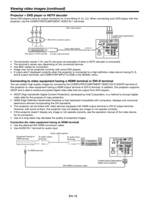 Page 18EN-18
Connecting to video equipment having a HDMI terminal or DVI-D terminal
You can project high-quality images by connecting the COMPUTER/COMPONENT VIDEO DVI-D (HDCP) terminal of 
this projector to video equipment having a HDMI output terminal or DVI-D terminal. In addition, this projector supports 
HDCP and is able to receive encrypted digital video data that are output from DVD players.
• HDCP (High-bandwidth Digital Content Protection), developed by Intel Corporation, is a method to encrypt digital...