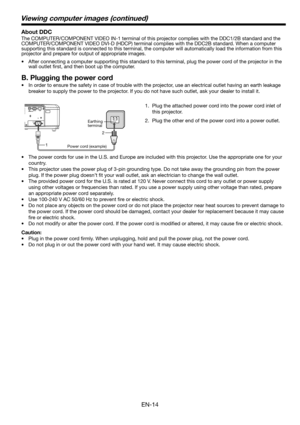 Page 14EN-14
1.  Plug the attached power cord into the power cord inlet of 
this projector.
2.  Plug the other end of the power cord into a power outlet.
•  The power cords for use in the U.S. and Europe are included with this projector. Use the appropriate one for your 
country. 
•  This projector uses the power plug of 3-pin grounding type. Do not take away the grounding pin from the power 
plug. If the power plug doesn’t ﬁ t your wall outlet, ask an electrician to change the wall outlet. 
•  The provided...