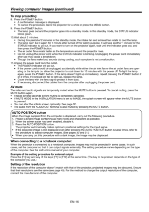 Page 16EN-16
Viewing computer images (continued)
To stop projecting:
8.  Press the POWER button. 
• A conﬁ rmation message is displayed.
•  To cancel the procedure, leave the projector for a while or press the MENU button. 
9.  Press the POWER button. 
•  The lamp goes out and the projector goes into a standby mode. In this standby mode, the STATUS indicator 
blinks green. 
10. Wait about 2 minutes. 
•  During this period of 2 minutes in the standby mode, the intake fan and exhaust fan rotate to cool the lamp....