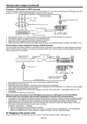 Page 18EN-18
Connecting to video equipment having a DVI-D terminal
You can project high-quality images by connecting the DVI-D terminal of this projector to video equipment having a 
DVI-D output terminal. In addition, this projector supports HDCP and is able to receive encrypted digital video data 
that are output from DVD players. 
•  For connection to the DVI-D terminal, use a commercially available DVI cable. 
•  Select DVI as the input source. 
•  Only RGB signals are supported. Component video signals are...