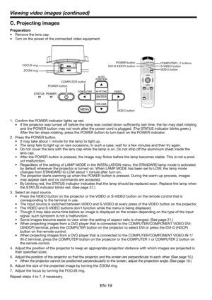 Page 19EN-19
C. Projecting images
Preparation:
•  Remove the lens cap.
•  Turn on the power of the connected video equipment. 
1. Conﬁ rm the POWER indicator lights up red. 
•  If the projector was turned off before the lamp was cooled down sufﬁ ciently last time, the fan may start rotating 
and the POWER button may not work after the power cord is plugged. (The STATUS indicator blinks green.) 
After the fan stops rotating, press the POWER button to turn back on the POWER indicator. 
2.  Press the POWER button....