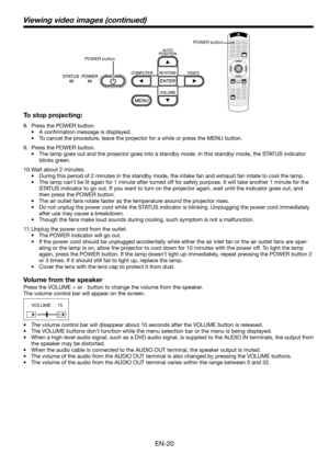 Page 20EN-20
To stop projecting:
8.  Press the POWER button. 
• A conﬁ rmation message is displayed.
•  To cancel the procedure, leave the projector for a while or press the MENU button. 
9.  Press the POWER button. 
•  The lamp goes out and the projector goes into a standby mode. In this standby mode, the STATUS indicator 
blinks green. 
10. Wait about 2 minutes.
•  During this period of 2 minutes in the standby mode, the intake fan and exhaust fan rotate to cool the lamp. 
•  The lamp can’t be lit again for 1...