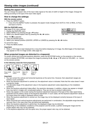 Page 21EN-21 Setting the aspect ratio
You can change the aspect ratio of the input video signal (or the ratio of width to height of the image). Change the 
setting according to the type of the input video signal. 
How to change the settings:
With the remote control:
1.  Press the ASPECT button. 
•  Every time the ASPECT button is pressed, the aspect mode changes from AUTO to 16:9, to REAL, to FULL, 
and back to AUTO. 
With the FEATURE menu:
(See page 23 for menu setting.) 
1.  Display the FEATURE menu. 
2....