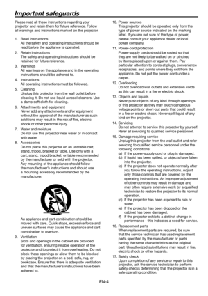 Page 4EN-4
Important safeguards
Please read all these instructions regarding your 
projector and retain them for future reference. Follow 
all warnings and instructions marked on the projector.
1. Read instructions
  All the safety and operating instructions should be 
read before the appliance is operated.
2. Retain instructions
  The safety and operating instructions should be 
retained for future reference.
3. Warnings
  All warnings on the appliance and in the operating 
instructions should be adhered to....