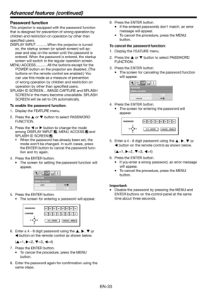 Page 33EN-33
MENU ACCESSFEATURE
opt.
LOCK
UNLOCKOK
OK
PASSWORD
CONFIRM
1
32 4
O K : ENTER CANCEL : MENU
MENU ACCESSFEATURE
opt.
LOCK
UNLOCKOK
OK
PASSWORD
1
32 4
O K : ENTER CANCEL : MENU
Password function
This projector is equipped with the password function 
that is designed for prevention of wrong operation by 
children and restriction on operation by other than 
speciﬁ ed users. 
DISPLAY INPUT ...........When the projector is turned 
on, the startup screen (or splash screen) will ap-
pear and stay on the...