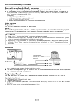 Page 36EN-36
Supervising and controlling by computer
You can supervise and control the projector’s operation using a personal computer via a LAN network. 
•  To supervise and control the projector, install the software “Projector-Control Device Installer *” contained in the 
attached CD-ROM. For the installation procedure and usage of the software, see “User Manual for LAN Control 
Utility” contained in the attached CD-ROM. 
 *) Functions
•  Setting of the projector’s IP address
•  Setting of password, display...