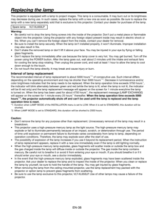 Page 38EN-38
Replacing the lamp
This projector is equipped with a lamp to project images. This lamp is a consumable. It may burn out or its brightness 
may decrease during use. In such cases, replace the lamp with a new one as soon as possible. Be sure to replace the 
lamp with a new lamp separately sold that is exclusive to this projector. Contact your dealer for purchase of the lamp. 
Spare lamp  VLT-XL650LP
Warning:
•  Be careful not to drop the lamp ﬁ xing screws into the inside of the projector. Don’t put...
