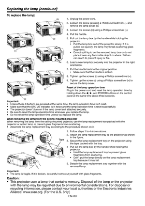 Page 39EN-39
To replace the lamp: 
1.  Unplug the power cord.
2.  Loosen the screw (a) using a Phillips screwdriver (+), and 
remove the lamp cover (b).
3.  Loosen the screws (c) using a Phillips screwdriver (+).
4. Pull the handle. 
5.  Pull out the lamp box by the handle while holding the 
projector.
•  Pull the lamp box out of the projector slowly. If it is 
pulled out quickly, the lamp may break scattering glass 
fragments. 
•  Do not spill liquid on the removed lamp box or do not 
place it near any ﬂ...