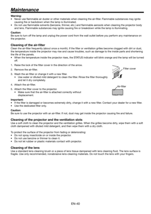 Page 40EN-40
Maintenance
Warning:
•  Never use ﬂ ammable air duster or other materials when cleaning the air-ﬁ lter. Flammable substances may ignite 
causing ﬁ re or backdown when the lamp is illuminated.
•  Do not use ﬂ ammable solvents (benzene, thinner, etc.) and ﬂ ammable aerosols when cleaning the projector body 
and lens. Flammable substances may ignite causing ﬁ re or breakdown while the lamp is illuminating.
Caution:
Be sure to turn off the lamp and unplug the power cord from the wall outlet before you...