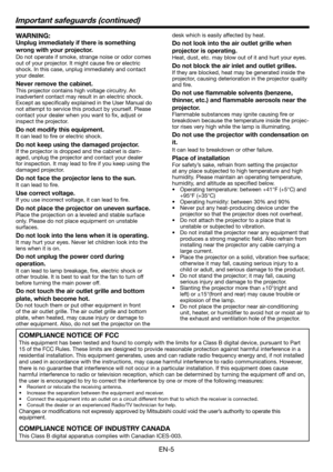 Page 5EN-5
WARNING:
Unplug immediately if there is something 
wrong with your projector.
Do not operate if smoke, strange noise or odor comes 
out of your projector. It might cause ﬁ re or electric 
shock. In this case, unplug immediately and contact 
your dealer.
Never remove the cabinet.
This projector contains high voltage circuitry. An 
inadvertent contact may result in an electric shock. 
Except as speciﬁ cally explained in the User Manual do 
not attempt to service this product by yourself. Please...