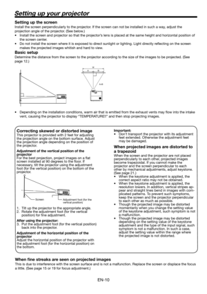 Page 10EN-10
Setting up your projector
W 
A 
A=B  B 
Setting up the screen
Install the screen perpendicularly to the projector. If the screen can not be installed in such a way, adjust the 
projection angle of the projector. (See below.)
•  Install the screen and projector so that the projector’s lens is placed at the same height and horizontal position of 
the screen center. 
•  Do not install the screen where it is exposed to direct sunlight or lighting. Light directly reﬂ ecting on the screen 
makes the...