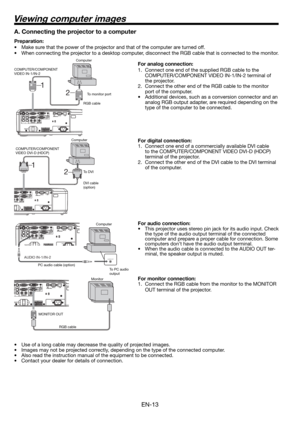 Page 13EN-13
2 1
2  1
Viewing computer images
A. Connecting the projector to a computer
Preparation: 
•  Make sure that the power of the projector and that of the computer are turned off. 
•  When connecting the projector to a desktop computer, disconnect the RGB cable that is connected to the monitor. 
For analog connection: 
1.  Connect one end of the supplied RGB cable to the 
COMPUTER/COMPONENT VIDEO IN-1/IN-2 terminal of 
the projector. 
2.  Connect the other end of the RGB cable to the monitor 
port of...