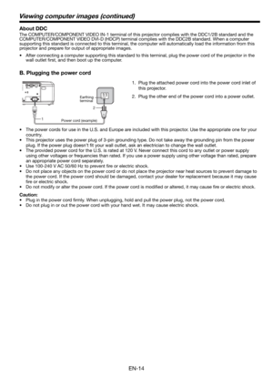 Page 14EN-14
1.  Plug the attached power cord into the power cord inlet of 
this projector.
2.  Plug the other end of the power cord into a power outlet.
•  The power cords for use in the U.S. and Europe are included with this projector. Use the appropriate one for your 
country. 
•  This projector uses the power plug of 3-pin grounding type. Do not take away the grounding pin from the power 
plug. If the power plug doesn’t ﬁ t your wall outlet, ask an electrician to change the wall outlet. 
•  The provided...