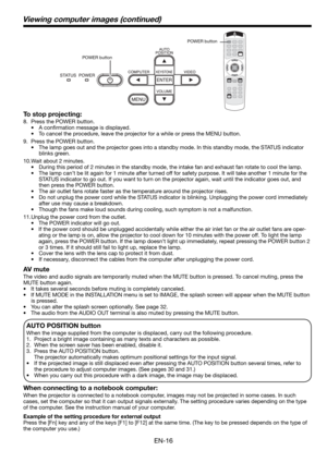 Page 16EN-16
Viewing computer images (continued)
To stop projecting:
8.  Press the POWER button. 
• A conﬁ rmation message is displayed.
•  To cancel the procedure, leave the projector for a while or press the MENU button. 
9.  Press the POWER button. 
•  The lamp goes out and the projector goes into a standby mode. In this standby mode, the STATUS indicator 
blinks green. 
10. Wait about 2 minutes. 
•  During this period of 2 minutes in the standby mode, the intake fan and exhaust fan rotate to cool the lamp....