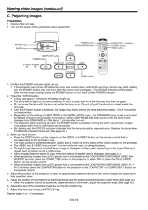 Page 19EN-19
C. Projecting images
Preparation:
•  Remove the lens cap.
•  Turn on the power of the connected video equipment. 
1. Conﬁ rm the POWER indicator lights up red. 
•  If the projector was turned off before the lamp was cooled down sufﬁ ciently last time, the fan may start rotating 
and the POWER button may not work after the power cord is plugged. (The STATUS indicator blinks green.) 
After the fan stops rotating, press the POWER button to turn back on the POWER indicator. 
2.  Press the POWER button....