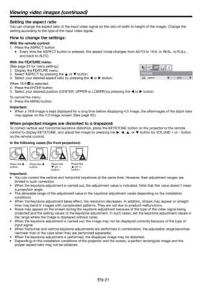 Page 21EN-21 Setting the aspect ratio
You can change the aspect ratio of the input video signal (or the ratio of width to height of the image). Change the 
setting according to the type of the input video signal. 
How to change the settings:
With the remote control:
1.  Press the ASPECT button. 
•  Every time the ASPECT button is pressed, the aspect mode changes from AUTO to 16:9, to REAL, to FULL, 
and back to AUTO. 
With the FEATURE menu:
(See page 23 for menu setting.) 
1.  Display the FEATURE menu. 
2....