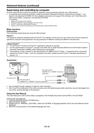 Page 36EN-36
Supervising and controlling by computer
You can supervise and control the projector’s operation using a personal computer via a LAN network. 
•  To supervise and control the projector, install the software “Mitsubishi Projector Control Device Installer *” con-
tained in the attached CD-ROM. For the installation procedure and usage of the software, see “User Manual for 
LAN Control Utility” contained in the attached CD-ROM. 
 *) Functions
•  Setting of the projector’s IP address
•  Setting of...