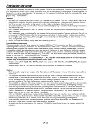 Page 38EN-38
Replacing the lamp
This projector is equipped with a lamp to project images. This lamp is a consumable. It may burn out or its brightness 
may decrease during use. In such cases, replace the lamp with a new one as soon as possible. Be sure to replace the 
lamp with a new lamp separately sold that is exclusive to this projector. Contact your dealer for purchase of the lamp. 
Spare lamp  VLT-XL650LP
Warning:
•  Be careful not to drop the lamp ﬁ xing screws into the inside of the projector. Don’t put...