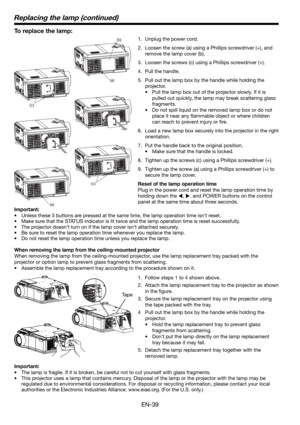 Page 39EN-39
To replace the lamp: 
1.  Unplug the power cord.
2.  Loosen the screw (a) using a Phillips screwdriver (+), and 
remove the lamp cover (b).
3.  Loosen the screws (c) using a Phillips screwdriver (+).
4. Pull the handle. 
5.  Pull out the lamp box by the handle while holding the 
projector.
•  Pull the lamp box out of the projector slowly. If it is 
pulled out quickly, the lamp may break scattering glass 
fragments. 
•  Do not spill liquid on the removed lamp box or do not 
place it near any ﬂ...