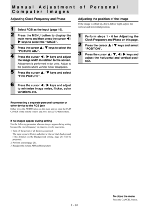 Page 26E – 24
Manual Adjustment of Personal
Computer Images
Adjusting Clock Frequency and Phase
1Select RGB as the input (page 16).
2Press the MENU button to display the
main menu and then press the cursor $ /
% keys to select the “IMAGE”.
3Press the cursor { / } keys to select the
“PICTURE ADJ”.
4Press the cursor $ / % keys and adjust
the image width in relation to the screen.
Adjustment is performed in dot units. Adjust to
the position where vertical flicker disappears.
5Press the cursor { / } keys and...