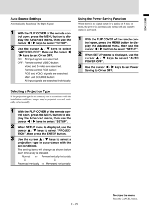 Page 31E – 29
ENGLISH
⇔ ⇔
Using the Power Saving Function
When there is no signal input for a period of 5 min. or
more, the power is automatically turned off and standby
status is activated.
1With the FLIP COVER of the remote con-
trol open, press the MENU button to dis-
play the Advanced menu, then use the
cursor $ / % buttons to select “SETUP”.
2When SETUP menu is displayed, use the
cursor { / } keys to select “AU TO
POWER OFF”.
3Use the cursor $ / % keys to set Power
Saving to ON or OFF.
To close the menu...