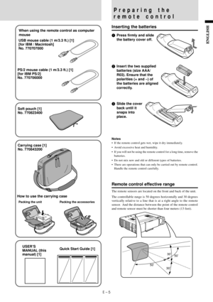 Page 7E – 5
ENGLISHUSB mouse cable (1 m/3.3 ft.) [1]
[for IBM / Macintosh]
No. 770707000
PS/2 mouse cable (1 m/3.3 ft.) [1]
[for IBM PS/2]
No. 770706000When using the remote control as computer
mouse
Carrying case [1]
No. 770843200
How to use the carrying case
Packing the unit
USER’S
MANUAL (this
manual) [1]
Packing the accessories
Quick Start Guide [1]
Soft pouch [1]
No. 770823400
Preparing the
remote control
Inserting the batteries
1Press firmly and slide
the battery cover off.
2Insert the two supplied...