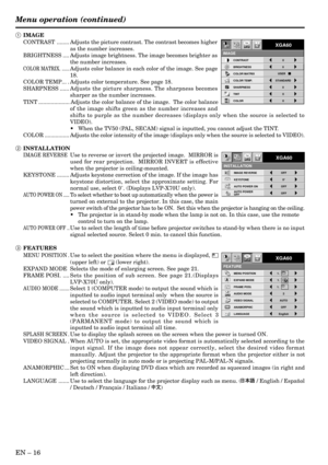 Page 16EN Ð 16
IMAGE REVERSE
INSTALLATION
OFF
KEYSTONE 0¡
AUTO POWER ON OFFAUTO POWER 
OFFOFF
OptXGA60
MENU POSITION
FEATURE
AUDIO MODE 2
ANAMORPHIC OFF
LANGUAGE English
VIDEO SIGNAL AUTO
AË ?
OptXGA60
EXPAND MODE 1.
FRAME POSI.A A
AA
1.
1.
1 IMAGE
CONTRAST ........ Adjusts the picture contrast. The contrast becomes higher
as the number increases.
BRIGHTNESS .... Adjusts image brightness. The image becomes brighter as
the number increases.
COLOR MATRIX. ......Adjusts color balance in each color of the image....