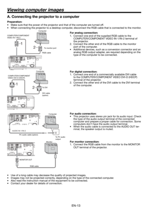 Page 13EN-13
2 1
2  1
Viewing computer images
A. Connecting the projector to a computer
Preparation: 
•  Make sure that the power of the projector and that of the computer are turned off. 
•  When connecting the projector to a desktop computer, disconnect the RGB cable that is connected to the monitor. 
For analog connection: 
1.  Connect one end of the supplied RGB cable to the 
COMPUTER/COMPONENT VIDEO IN-1/IN-2 terminal of 
the projector. 
2.  Connect the other end of the RGB cable to the monitor 
port of...