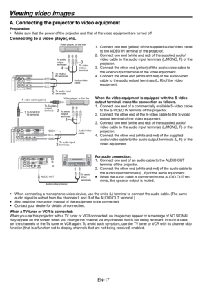 Page 17EN-17
1 2 
4 
3 
13 
4 
2 
Connecting to a video player, etc.
1.  Connect one end (yellow) of the supplied audio/video cable 
to the VIDEO IN terminal of the projector. 
2.  Connect one end (white and red) of the supplied audio/
video cable to the audio input terminals (L/MONO, R) of the 
projector. 
3.  Connect the other end (yellow) of the audio/video cable to 
the video output terminal of the video equipment. 
4.  Connect the other end (white and red) of the audio/video 
cable to the audio output...