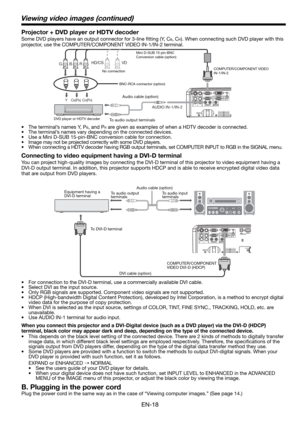 Page 18EN-18
Connecting to video equipment having a DVI-D terminal
You can project high-quality images by connecting the DVI-D terminal of this projector to video equipment having a 
DVI-D output terminal. In addition, this projector supports HDCP and is able to receive encrypted digital video data 
that are output from DVD players. 
•  For connection to the DVI-D terminal, use a commercially available DVI cable. 
•  Select DVI as the input source. 
•  Only RGB signals are supported. Component video signals are...