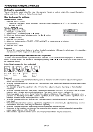 Page 21EN-21 Setting the aspect ratio
You can change the aspect ratio of the input video signal (or the ratio of width to height of the image). Change the 
setting according to the type of the input video signal. 
How to change the settings:
With the remote control:
1.  Press the ASPECT button. 
•  Every time the ASPECT button is pressed, the aspect mode changes from AUTO to 16:9, to REAL, to FULL, 
and back to AUTO. 
With the FEATURE menu:
(See page 23 for menu setting.) 
1.  Display the FEATURE menu. 
2....