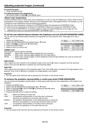 Page 29EN-29
To cancel the menu:
7.  Press the MENU button. 
To enable the stored color temperature: 
1.  Set COLOR TEMP. to USER 
 in the IMAGE menu. 
About color temperature
There are different kinds of white color. Color temperature is a way to show the differences in white. White of which 
temperature is low appears reddish. When the color temperature rises, white appears bluish. For example, you can 
change the color temperature using the following procedures. 
To raise the color temperature: Increase the...