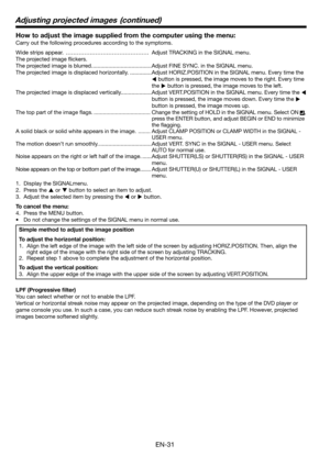 Page 31EN-31
How to adjust the image supplied from the computer using the menu:
Carry out the following procedures according to the symptoms. 
Wide strips appear.  ……………………………………… Adjust TRACKING in the SIGNAL menu. 
The projected image ﬂ ickers. 
The projected image is blurred. ......................................Adjust FINE SYNC. in the SIGNAL menu. 
The projected image is displaced horizontally. ..............Adjust HORIZ.POSITION in the SIGNAL menu. Every time the 
 button is pressed, the image moves to...