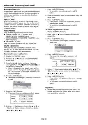 Page 33EN-33
Password function
This projector is equipped with the password function 
that is designed for prevention of wrong operation by 
children and restriction on operation by other than 
speciﬁ ed users. 
DISPLAY INPUT
When the projector is turned on, the startup screen 
(or splash screen) will appear and stay on the screen 
until the password is entered. When the password is 
entered, the startup screen will switch to the regular 
operation screen.
MENU ACCESS
Only the following menus become available....