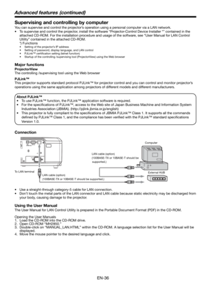 Page 36EN-36
Supervising and controlling by computer
You can supervise and control the projector’s operation using a personal computer via a LAN network. 
•  To supervise and control the projector, install the software “Projector-Control Device Installer *” contained in the 
attached CD-ROM. For the installation procedure and usage of the software, see “User Manual for LAN Control 
Utility” contained in the attached CD-ROM. 
 *) Functions
•  Setting of the projector’s IP address
•  Setting of password, display...