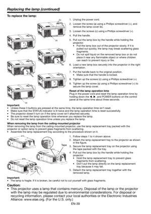 Page 39EN-39
To replace the lamp: 
1.  Unplug the power cord.
2.  Loosen the screw (a) using a Phillips screwdriver (+), and 
remove the lamp cover (b).
3.  Loosen the screws (c) using a Phillips screwdriver (+).
4. Pull the handle. 
5.  Pull out the lamp box by the handle while holding the 
projector.
•  Pull the lamp box out of the projector slowly. If it is 
pulled out quickly, the lamp may break scattering glass 
fragments. 
•  Do not spill liquid on the removed lamp box or do not 
place it near any ﬂ...