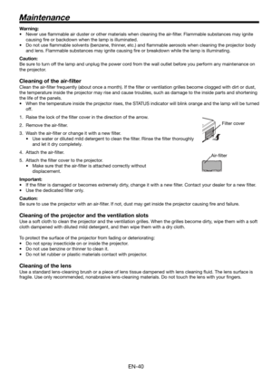 Page 40EN-40
Maintenance
Warning:
•  Never use ﬂ ammable air duster or other materials when cleaning the air-ﬁ lter. Flammable substances may ignite 
causing ﬁ re or backdown when the lamp is illuminated.
•  Do not use ﬂ ammable solvents (benzene, thinner, etc.) and ﬂ ammable aerosols when cleaning the projector body 
and lens. Flammable substances may ignite causing ﬁ re or breakdown while the lamp is illuminating.
Caution:
Be sure to turn off the lamp and unplug the power cord from the wall outlet before you...