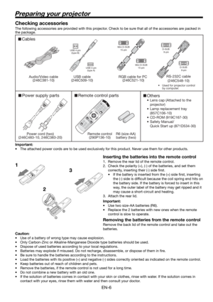Page 6EN-6
Preparing your projector
1
23 Checking accessories
The following accessories are provided with this projector. Check to be sure that all of the accessories are packed in 
the package. 
Important:
•  The attached power cords are to be used exclusively for this product. Never use them for other products.
Inserting the batteries into the remote control
1.  Remove the rear lid of the remote control.
2.  Check the polarity (+), (-) of the batteries, and set them 
correctly, inserting their (-) side ﬁ...