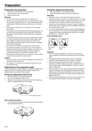 Page 14EN-14
Preparation
Preparation for projection 1. Attach the provided power cord to the projector. 
2. Plug the power cord in the wall outlet. 
3. Remove the lens cap. 
Warning:  Do not look into the lens directly when the projector is on. 
 The lens cap is for protecting the lens. If you leave the lens cap on 
the lens with the projector turned on, it may be deformed because 
of heat build-up. Remove the lens cap when you turn on the pro-
jector. 
 One of power cords for the U.S., Europe and U.K. is...