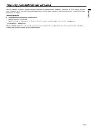 Page 19EN-19
ENGLISH
Security precautions for wireless
Because leakage of your privacy information via the projector and abusive manipulation, interference, suspension, etc. of the projector by a mali-
cious third person can be assumed, read the following precautions thoroughly and carefully and take appropriate security measures accordingly 
before using the projector.
Security measures
 Use the WEP encryption equipped with the projector.
 Use the Conference Control mode.
 Specify or change the passwords for...