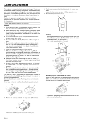 Page 40EN-40
Lamp replacement
This projector is equipped with a lamp to project images. This lamp is 
a consumable. It may burn out or its brightness may decrease during 
use. In such cases, replace the lamp with a new one as soon as possi-
ble. Be sure to replace the lamp with a new lamp separately sold that 
is exclusive to this projector. Contact your dealer for purchase of the 
lamp.
Replace the spare lamp using the lamp attachment unit that is 
equipped with the spare lamp (separately sold) designed...