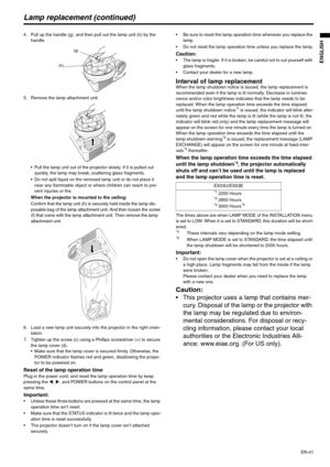 Page 41EN-41
ENGLISH
Lamp replacement (continued)
4. Pull up the handle (g), and then pull out the lamp unit (h) by the 
handle.
5. Remove the lamp attachment unit.
 Pull the lamp unit out of the projector slowly. If it is pulled out 
quickly, the lamp may break, scattering glass fragments.
 Do not spill liquid on the removed lamp unit or do not place it 
near any flammable object or where children can reach to pre-
vent injuries or fire.
When the projector is mounted to the ceiling:
Confirm that the lamp unit...